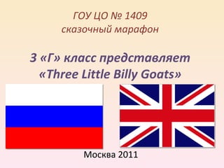 ГОУ ЦО № 1409
     сказочный марафон

3 «Г» класс представляет
  «Three Little Billy Goats»




         Москва 2011
 