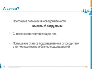 А зачем?


   • Программа повышения осведомленности
                     клиенты ≠ сотрудники

   • Снижение количества инцидентов


   • Повышение статуса подразделения и руководителя
       у топ-менеджмента и бизнес-подразделений




  www.pointlane.ru                                    22
 