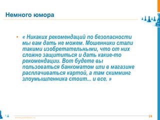 Немного юмора


   • « Никаких рекомендаций по безопасности
       мы вам дать не можем. Мошенники стали
       такими изобретательными, что от них
       сложно защититься и дать какие-то
       рекомендации. Вот будете вы
       пользоваться банкоматом или в магазине
       расплачиваться картой, а там скимминг
       злоумышленника стоит... и все. »




  www.pointlane.ru                              24
 