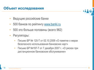 Объект исследования

   • Ведущие российские банки
   • 500 банков по рейтингу www.banki.ru
   • 500 это больше половины (всего 962)
   • Регуляторы:
         • Письмо БР № 120-Т от 02.10.2009 «О памятке о мерах
           безопасного использования банковских карт»
         • Письмо БР №197-Т от 7 декабря 2007 г. «О рисках при
           дистанционном банковском обслуживании»




  www.pointlane.ru                                               3
 