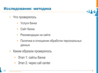 Исследование: методика

  • Что проверялось
           • Услуги банка
           • Сайт банка
           • Рекомендации на сайте
           • Политика в отношении обработки персональных
                данных
  • Каким образом проверялось
        • Этап 1: сайты банка
        • Этап 2: через call center

  www.pointlane.ru                                         5
 