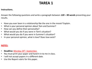 TAREA 1
Instructions.

Answer the following questions and write a paragraph between 120 – 90 words presenting your
results.

•   Have you ever been in a relationship like the one in the movie? Explain.
•   What is your personal opinion about Tom and Summer?
•   How can you define their personality?
•   What would you do if you were in Tom’s situation?
•   What would you do if you were in Summer’s situation?
•   In your personal opinion, what is love? Does love exist?


NOTES:

•   Deadline: Monday 24th. September.
•   You must print your paper and hand it in to me in class.
•   I will not accept papers in a different date.
•   Use the Report rubric for this paper.
 