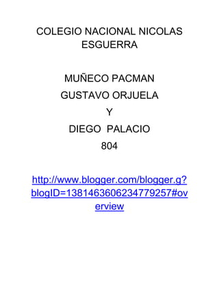 COLEGIO NACIONAL NICOLAS
        ESGUERRA


       MUÑECO PACMAN
      GUSTAVO ORJUELA
               Y
       DIEGO PALACIO
              804


http://www.blogger.com/blogger.g?
blogID=1381463606234779257#ov
              erview
 