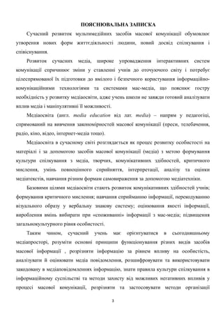 ПОЯСНЮВАЛЬНА ЗАПИСКА
Сучасний розвиток мультимедійних засобів масової комунікації обумовлює
утворення нових форм життєдіяльності людини, новий досвід спілкування і
співіснування.
Розвиток

сучасних

медіа,

широке

упровадження

інтерактивних

систем

комунікації спричинює зміни у ставленні учнів до оточуючого світу і потребує
цілеспрямованої їх підготовки до вмілого і безпечного користування інформаційнокомунікаційними технологіями та системами мас-медіа, що пояснює гостру
необхідність у розвитку медіаосвіти, адже учень школи не завжди готовий аналізувати
вплив медіа і маніпулятивні її можливості.
Медіаосвіта (англ. media education від лат. media) – напрям у педагогіці,
спрямований на вивчення закономірностей масової комунікації (преси, телебачення,
радіо, кіно, відео, інтернет-медіа тощо).
Медіаосвіта в сучасному світі розглядається як процес розвитку особистості на
матеріалі і за допомогою засобів масової комунікації (медіа) з метою формування
культури спілкування з медіа, творчих, комунікативних здібностей, критичного
мислення, умінь повноцінного сприйняття, інтерпретації, аналізу та оцінки
медіатекстів, навчання різним формам самовираження за допомогою медіатехніки.
Базовими цілями медіаосвіти стають розвиток комунікативних здібностей учнів;
формування критичного мислення; навчання сприйманню інформації, перекодуванню
візуального образу у вербальну знакову систему; оцінювання якості інформації,
вироблення вмінь вибирати при «споживанні» інформації з мас-медіа; підвищення
загальнокультурного рівня особистості.
Таким

чином,

сучасний

учень

має

орієнтуватися

в

сьогодняшньому

медіапросторі, розуміти основні принципи функціонування різних видів засобів
масової інформації , розрізняти інформацію за рівнем впливу на особистість,
аналізувати й оцінювати медіа повідомлення, розшифровувати та використовувати
закодовану в медіаповідомленнях інформацію, знати правила культури спілкування в
інформаційному суспільстві та методи захисту від можливих негативних впливів у
процесі масової комунікації, розрізняти та застосовувати методи організації
3 
 

 