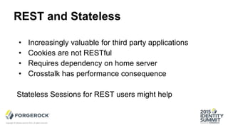 REST and Stateless
Copyright © Identity Summit 2015, all rights reserved.
• Increasingly valuable for third party applications
• Cookies are not RESTful
• Requires dependency on home server
• Crosstalk has performance consequence
Stateless Sessions for REST users might help
 