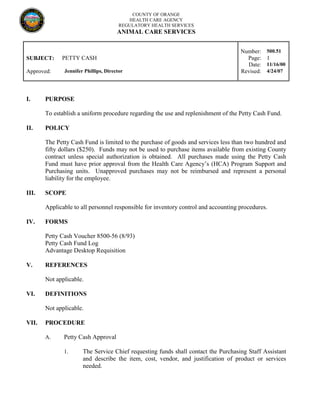 COUNTY OF ORANGE
HEALTH CARE AGENCY
REGULATORY HEALTH SERVICES
ANIMAL CARE SERVICES
Number: 500.51
SUBJECT: PETTY CASH Page: 1
Date: 11/16/00
Approved: Jennifer Phillips, Director Revised: 4/24/07
I. PURPOSE
To establish a uniform procedure regarding the use and replenishment of the Petty Cash Fund.
II. POLICY
The Petty Cash Fund is limited to the purchase of goods and services less than two hundred and
fifty dollars ($250). Funds may not be used to purchase items available from existing County
contract unless special authorization is obtained. All purchases made using the Petty Cash
Fund must have prior approval from the Health Care Agency’s (HCA) Program Support and
Purchasing units. Unapproved purchases may not be reimbursed and represent a personal
liability for the employee.
III. SCOPE
Applicable to all personnel responsible for inventory control and accounting procedures.
IV. FORMS
Petty Cash Voucher 8500-56 (8/93)
Petty Cash Fund Log
Advantage Desktop Requisition
V. REFERENCES
Not applicable.
VI. DEFINITIONS
Not applicable.
VII. PROCEDURE
A. Petty Cash Approval
1. The Service Chief requesting funds shall contact the Purchasing Staff Assistant
and describe the item, cost, vendor, and justification of product or services
needed.
 