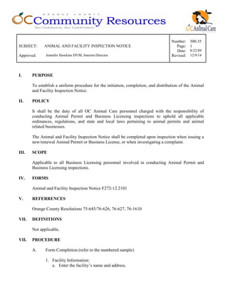 Number: 500.35
SUBJECT: ANIMAL AND FACILITY INSPECTION NOTICE Page: 1
Date: 8/22/89
Approved: Jennifer Hawkins DVM, Interim Director Revised: 12/9/14
I. PURPOSE
To establish a uniform procedure for the initiation, completion, and distribution of the Animal
and Facility Inspection Notice.
II. POLICY
It shall be the duty of all OC Animal Care personnel charged with the responsibility of
conducting Animal Permit and Business Licensing inspections to uphold all applicable
ordinances, regulations, and state and local laws pertaining to animal permits and animal
related businesses.
The Animal and Facility Inspection Notice shall be completed upon inspection when issuing a
new/renewal Animal Permit or Business License, or when investigating a complaint.
III. SCOPE
Applicable to all Business Licensing personnel involved in conducting Animal Permit and
Business Licensing inspections.
IV. FORMS
Animal and Facility Inspection Notice F272-12.2101
V. REFERRENCES
Orange County Resolutions 75-645/76-626, 76-627, 76-1610
VII. DEFINITIONS
Not applicable.
VII. PROCEDURE
A. Form Completion (refer to the numbered sample)
1. Facility Information:
a. Enter the facility’s name and address.
 