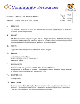 Number: 500.33
SUBJECT: PSITTACOSIS INVESTIGATIONS Page: 1
Date: 8/22/89
Approved: Jennifer Hawkins, D.V.M., Director Revised: 7/6/15
I. PURPOSE
To establish a procedure to detect and eliminate the source and extent of cases of Psittacosis
occurring within Orange County.
II. POLICY
OC Animal Care takes very seriously the duty and obligation to protect the health and safety of
inhabitants of Orange County. Therefore, reports of zoonotic diseases shall be investigated and
preventive measures taken to reduce the possibility of further exposure.
III. SCOPE
Applicable to Veterinary and Field Operations staff or designee
IV. FORMS
Avian Psittacosis Case Report
Notice to Comply (NTC) F272-12.2078.3
Quarantine Notice
V. REFERENCES
California Code of Regulations, Title 17, 2603 – Control of Pet Birds
Compendium of Measures to Control Chlamydophila Psittaci Infection Among Humans
(Psittacosis) and Pet Birds (Avian Chlamydiosis), 2010
VI. DEFINITIONS
Not applicable
VII. PROCEDURE
Initial reports are obtained through Laboratory Veterinary Services, California Department of
Food and Agriculture and other sources. The name of the bird owner (client) or Veterinarian
who will have the name of the client shall be on the initial report.
 