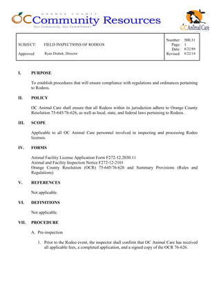 Number: 500.31
SUBJECT: FIELD INSPECTIONS OF RODEOS Page: 1
Date: 8/22/89
Approved: Ryan Drabek, Director Revised: 8/22/14
I. PURPOSE
To establish procedures that will ensure compliance with regulations and ordinances pertaining
to Rodeos.
II. POLICY
OC Animal Care shall ensure that all Rodeos within its jurisdiction adhere to Orange County
Resolution 75-645/76-626, as well as local, state, and federal laws pertaining to Rodeos.
III. SCOPE
Applicable to all OC Animal Care personnel involved in inspecting and processing Rodeo
licenses.
IV. FORMS
Animal Facility License Application Form F272-12.2030.11
Animal and Facility Inspection Notice F272-12-2101
Orange County Resolution (OCR) 75-645/76-626 and Summary Provisions (Rules and
Regulations)
V. REFERENCES
Not applicable.
VI. DEFINITIONS
Not applicable.
VII. PROCEDURE
A. Pre-inspection
1. Prior to the Rodeo event, the inspector shall confirm that OC Animal Care has received
all applicable fees, a completed application, and a signed copy of the OCR 76-626.
 