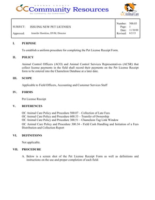 Number: 500.03
SUBJECT: ISSUING NEW PET LICENSES Page: 1
Date: 11/30/00
Approved: Jennifer Hawkins, DVM, Director Revised: 8/2/15
I. PURPOSE
To establish a uniform procedure for completing the Pet License Receipt Form.
II. POLICY
Animal Control Officers (ACO) and Animal Control Services Representatives (ACSR) that
collect license payments in the field shall record their payments on the Pet License Receipt
form to be entered into the Chameleon Database at a later date.
III. SCOPE
Applicable to Field Officers, Accounting and Customer Services Staff
IV. FORMS
Pet License Receipt
V. REFERENCES
OC Animal Care Policy and Procedure 500.07 – Collection of Late Fees
OC Animal Care Policy and Procedure 600.33 – Transfer of Ownership
OC Animal Care Policy and Procedure 300.51 – Chameleon Tag Link Window
OC Animal Care Policy and Procedure 300.34 - Field Cash Handling and Initiation of a Fees
Distribution and Collection Report
VI. DEFINITIONS
Not applicable.
VII. PROCEDURE
A. Below is a screen shot of the Pet License Receipt Form as well as definitions and
instructions on the use and proper completion of each field:
 