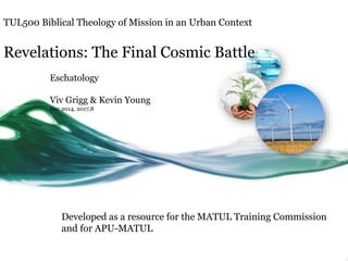 TUL500 Biblical Theology of Mission in an Urban Context
Revelations: The Final Cosmic Battle
Eschatology
Viv Grigg & Kevin Young
Dec 2014, 2017,8
Developed as a resource for the MATUL Training Commission
and for APU-MATUL
 