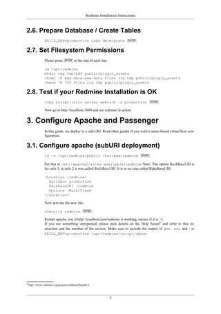 Redmine Installation Instructions
5
2.6. Prepare Database / Create Tables
RAILS_ENV=production rake db:migrate
2.7. Set Filesystem Permissions
Please press at the end of each line
cd /opt/redmine
mkdir tmp tmp/pdf public/plugin_assets
chown -R www-data:www-data files log tmp public/plugin_assets
chmod -R 755 files log tmp public/plugin_assets
2.8. Test if your Redmine Installation is OK
ruby script/rails server webrick -e production
Now go to http://localhost:3000 and see redmine in action.
3. Configure Apache and Passenger
In this guide, we deploy to a sub-URI. Read other guides if you want a name-based virtual host con-
figuration.
3.1. Configure apache (subURI deployment)
ln -s /opt/redmine/public /var/www/redmine
Put this in /etc/apache2/sites-available/redmine Note: The option RackBaseURI is
for rails 3, in rails 2 it was called RailsBaseURI. It is in no case called RakeBaseURI.
<Location /redmine>
RailsEnv production
RackBaseURI /redmine
Options -MultiViews
</Location>
Now activate the new site:
a2ensite redmine
Restart apache, test if http://yourhost.com/redmine is working, rejoice if it is :-)
If you see something unexpected, please post details on the Help forum6
and refer to this in-
struction and the number of the section. Make sure to include the output of gem env and / or
RAILS_ENV=production /opt/redmine/script/about.
6
http://www.redmine.org/projects/redmine/boards/2
 