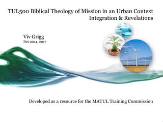 TUL500 Biblical Theology of Mission in an Urban Context
Integration & Revelations
Viv Grigg
Dec 2014, 2017
Developed as a resource for the MATUL Training Commission
 