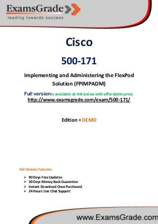 Cisco
500-171
Implementing and Administering the FlexPod
Solution (FPIMPADM)
Full versionis available at link below with affordable price.
 90 Days Free Updates
http://www.examsgrade.com/exam/500-171/
Edition = DEMO
Full Version Features:
 30 Days Money Back Guarantee
 Instant Download Once Purchased
 24 Hours Live Chat Support
 