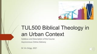 TUL500 Biblical Theology in
an Urban Context
Syllabus and Description of the Course
Asyncronous Online Delivery
Dr Viv Grigg, 2021
 
