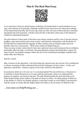 Man Is The Real Man Essay
As we may know from our school lessons in Biology, the human brain is mostly dormant we use
only a tiny fraction of its potential. Although scientists know much more now about the workings
of the human brain than they did 30 years ago, there are still vast areas of brain that have remained
unexplored and still mysterious. And the reason for this is that those silent areas of the brainwere
created for supernatural purposes.
The gifts inherent in these parts of the brain were almost certainly used by a lot of Ancient mystics,
prophets, sages and wisemen and women as they could directly communicate with the Deities of
the Old and even understand the language of other creatures such as animals, plants and even
faefolks. However, years passed ... Show more content on Helpwriting.net ...
There are areas in man s nature that lie from man s physical senses and instruments but nevertheless
profoundly affect his body s well being. The great physician surgeon and Nobel prize winner, Dr.
Alexis Carrel, was humble enough to admit this fact in his monumental and highly readable book
called, Man, the Unknown.
Said Dr. Carrell:
Man, as known to the specialists, is far from being the concrete man, the real man. He is nothing but
a schema, consisting of other schemata built up by the techniques of each science... In fact, our
ignorance is profound... Immense regions of our inner world are still unknown.
In conclusion, third eye is for real, yes. It s our pineal gland! The aim of third eye or the power is
to facilitate or hasten the process so we may reach the goal faster, which is to understand the
purpose our purpose, our mission and such. The gifts should ennoble the spirit and make us all
better human beings, better walker of the path we choose to follow. No other purpose of third eye
or the abilities is valid in my humble opinions, except that it leads us to the Higher Consciousness.
And the sooner we realize that the Higher Ideals are within us all, the nearer we shall be to the
... Get more on HelpWriting.net ...
 
