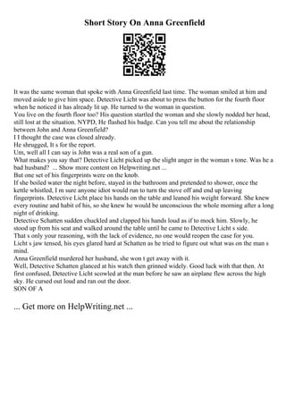 Short Story On Anna Greenfield
It was the same woman that spoke with Anna Greenfield last time. The woman smiled at him and
moved aside to give him space. Detective Licht was about to press the button for the fourth floor
when he noticed it has already lit up. He turned to the woman in question.
You live on the fourth floor too? His question startled the woman and she slowly nodded her head,
still lost at the situation. NYPD, He flashed his badge. Can you tell me about the relationship
between John and Anna Greenfield?
I I thought the case was closed already.
He shrugged, It s for the report.
Um, well all I can say is John was a real son of a gun.
What makes you say that? Detective Licht picked up the slight anger in the woman s tone. Was he a
bad husband? ... Show more content on Helpwriting.net ...
But one set of his fingerprints were on the knob.
If she boiled water the night before, stayed in the bathroom and pretended to shower, once the
kettle whistled, I m sure anyone idiot would run to turn the stove off and end up leaving
fingerprints. Detective Licht place his hands on the table and leaned his weight forward. She knew
every routine and habit of his, so she knew he would be unconscious the whole morning after a long
night of drinking.
Detective Schatten sudden chuckled and clapped his hands loud as if to mock him. Slowly, he
stood up from his seat and walked around the table until he came to Detective Licht s side.
That s only your reasoning, with the lack of evidence, no one would reopen the case for you.
Licht s jaw tensed, his eyes glared hard at Schatten as he tried to figure out what was on the man s
mind.
Anna Greenfield murdered her husband, she won t get away with it.
Well, Detective Schatten glanced at his watch then grinned widely. Good luck with that then. At
first confused, Detective Licht scowled at the man before he saw an airplane flew across the high
sky. He cursed out loud and ran out the door.
SON OF A
... Get more on HelpWriting.net ...
 
