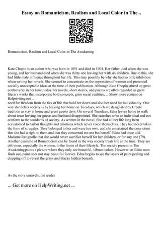 Essay on Romanticism, Realism and Local Color in The...
Romanticism, Realism and Local Color in The Awakening
Kate Chopin is an author who was born in 1851 and died in 1904. Her father died when she was
young, and her husband died when she was thirty one leaving her with six children. Due to this, she
had little male influence throughout her life. This may possibly be why she had so little inhibition
when writing her novels. She seemed to concentrate on the oppression of women and presented
socially unacceptable ideas at the time of their publication. Although Kate Chopin stirred up great
controversy in her time, today her novels, short stories, and poems are often regarded as great
literary works that incorporate bold concepts, grim social realities, ... Show more content on
Helpwriting.net ...
need for freedom from the ties of life that hold her down and also her need for individuality. One
way she defies society is by leaving her home on Tuesdays, which are designated by Creole
tradition as stay at home and greet guests days. On several Tuesdays, Edna leaves home to walk
about town leaving her guests and husband disappointed. She searches to be an individual and not
conform to the standards of society. As written in the novel, She had all her life long been
accustomed to harbor thoughts and emotions which never voice themselves. They had never taken
the form of struggles. They belonged to her and were her own, and she entertained the conviction
that she had a right to them and that they concerned no one but herself. Edna had once told
Madame Ratignolle that she would never sacrifice herself for her children, or for any one (79).
Another example of Romanticism can be found in the way society treats life at the time. They are
oblivious, especially the women, to the limits of their lifestyle. The society present in The
Awakeningpaints a picture where they only see beautiful, vibrant colors. However, as Edna soon
finds out, paint does not stay beautiful forever. Edna begins to see the layers of paint peeling and
chipping off to reveal the grays and blacks hidden beneath.
As the story unravels, the reader
... Get more on HelpWriting.net ...
 