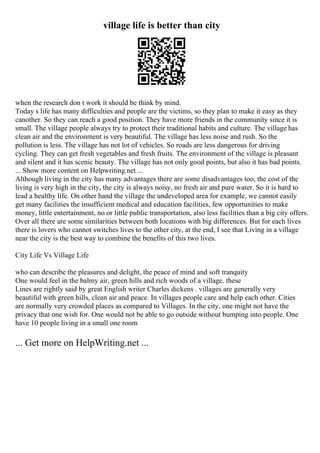 village life is better than city
when the research don t work it should be think by mind.
Today s life has many difficulties and people are the victims, so they plan to make it easy as they
canother. So they can reach a good position. They have more friends in the community since it is
small. The village people always try to protect their traditional habits and culture. The village has
clean air and the environment is very beautiful. The village has less noise and rush. So the
pollution is less. The village has not lot of vehicles. So roads are less dangerous for driving
cycling. They can get fresh vegetables and fresh fruits. The environment of the village is pleasant
and silent and it has scenic beauty. The village has not only good points, but also it has bad points.
... Show more content on Helpwriting.net ...
Although living in the city has many advantages there are some disadvantages too, the cost of the
living is very high in the city, the city is always noisy, no fresh air and pure water. So it is hard to
lead a healthy life. On other hand the village the undeveloped area for example, we cannot easily
get many facilities the insufficient medical and education facilities, few opportunities to make
money, little entertainment, no or little public transportation, also less facilities than a big city offers.
Over all there are some similarities between both locations with big differences. But for each lives
there is lovers who cannot switches lives to the other city, at the end, I see that Living in a village
near the city is the best way to combine the benefits of this two lives.
City Life Vs Village Life
who can describe the pleasures and delight, the peace of mind and soft tranquity
One would feel in the balmy air, green hills and rich woods of a village. these
Lines are rightly said by great English writer Charles dickens . villages are generally very
beautiful with green hills, clean air and peace. In villages people care and help each other. Cities
are normally very crowded places as compared to Villages. In the city, one might not have the
privacy that one wish for. One would not be able to go outside without bumping into people. One
have 10 people living in a small one room
... Get more on HelpWriting.net ...
 