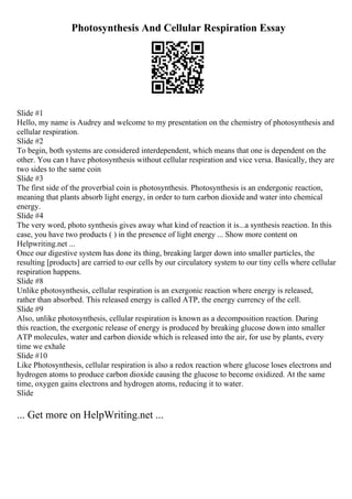 Photosynthesis And Cellular Respiration Essay
Slide #1
Hello, my name is Audrey and welcome to my presentation on the chemistry of photosynthesis and
cellular respiration.
Slide #2
To begin, both systems are considered interdependent, which means that one is dependent on the
other. You can t have photosynthesis without cellular respiration and vice versa. Basically, they are
two sides to the same coin
Slide #3
The first side of the proverbial coin is photosynthesis. Photosynthesis is an endergonic reaction,
meaning that plants absorb light energy, in order to turn carbon dioxideand water into chemical
energy.
Slide #4
The very word, photo synthesis gives away what kind of reaction it is...a synthesis reaction. In this
case, you have two products ( ) in the presence of light energy ... Show more content on
Helpwriting.net ...
Once our digestive system has done its thing, breaking larger down into smaller particles, the
resulting [products] are carried to our cells by our circulatory system to our tiny cells where cellular
respiration happens.
Slide #8
Unlike photosynthesis, cellular respiration is an exergonic reaction where energy is released,
rather than absorbed. This released energy is called ATP, the energy currency of the cell.
Slide #9
Also, unlike photosynthesis, cellular respiration is known as a decomposition reaction. During
this reaction, the exergonic release of energy is produced by breaking glucose down into smaller
ATP molecules, water and carbon dioxide which is released into the air, for use by plants, every
time we exhale
Slide #10
Like Photosynthesis, cellular respiration is also a redox reaction where glucose loses electrons and
hydrogen atoms to produce carbon dioxide causing the glucose to become oxidized. At the same
time, oxygen gains electrons and hydrogen atoms, reducing it to water.
Slide
... Get more on HelpWriting.net ...
 