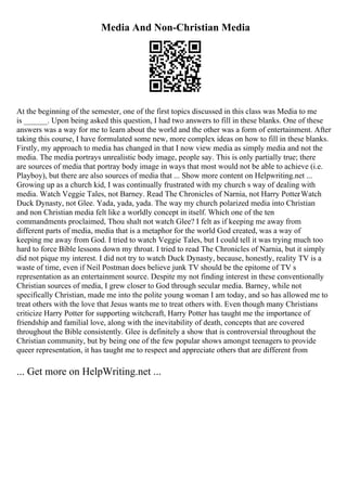 Media And Non-Christian Media
At the beginning of the semester, one of the first topics discussed in this class was Media to me
is ______. Upon being asked this question, I had two answers to fill in these blanks. One of these
answers was a way for me to learn about the world and the other was a form of entertainment. After
taking this course, I have formulated some new, more complex ideas on how to fill in these blanks.
Firstly, my approach to media has changed in that I now view media as simply media and not the
media. The media portrays unrealistic body image, people say. This is only partially true; there
are sources of media that portray body image in ways that most would not be able to achieve (i.e.
Playboy), but there are also sources of media that ... Show more content on Helpwriting.net ...
Growing up as a church kid, I was continually frustrated with my church s way of dealing with
media. Watch Veggie Tales, not Barney. Read The Chronicles of Narnia, not Harry Potter
. Watch
Duck Dynasty, not Glee. Yada, yada, yada. The way my church polarized media into Christian
and non Christian media felt like a worldly concept in itself. Which one of the ten
commandments proclaimed, Thou shalt not watch Glee? I felt as if keeping me away from
different parts of media, media that is a metaphor for the world God created, was a way of
keeping me away from God. I tried to watch Veggie Tales, but I could tell it was trying much too
hard to force Bible lessons down my throat. I tried to read The Chronicles of Narnia, but it simply
did not pique my interest. I did not try to watch Duck Dynasty, because, honestly, reality TV is a
waste of time, even if Neil Postman does believe junk TV should be the epitome of TV s
representation as an entertainment source. Despite my not finding interest in these conventionally
Christian sources of media, I grew closer to God through secular media. Barney, while not
specifically Christian, made me into the polite young woman I am today, and so has allowed me to
treat others with the love that Jesus wants me to treat others with. Even though many Christians
criticize Harry Potter for supporting witchcraft, Harry Potter has taught me the importance of
friendship and familial love, along with the inevitability of death, concepts that are covered
throughout the Bible consistently. Glee is definitely a show that is controversial throughout the
Christian community, but by being one of the few popular shows amongst teenagers to provide
queer representation, it has taught me to respect and appreciate others that are different from
... Get more on HelpWriting.net ...
 
