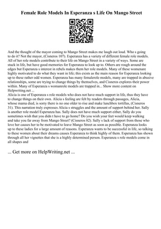 Female Role Models In Esperanza s Life On Mango Street
And the thought of the mayor coming to Mango Street makes me laugh out loud. Who s going
to do it? Not the mayor, (Cisneros 107). Esperanza has a variety of different female role models.
All of her role models contribute to their life on Mango Street in a variety of ways. Some are
stuck in life, but have good memories for Esperanza to look up to. Others are rough around the
edges but Esperanza s interest in rebels makes them her role models. Many of these womenare
highly motivated to do what they want in life; this exists as the main reason for Esperanza looking
up to these rather odd women. Esperanza has many femalerole models, many are trapped in abusive
relationships, some are trying to change things by themselves, and Cisneros explores their power
within. Many of Esperanza s womanrole models are trapped in... Show more content on
Helpwriting.net ...
Alicia is one of Esperanza s role models who does not have much support in life, thus they have
to change things on their own. Alicia s feeling are felt by readers through passages, Alicia,
whose mama died, is sorry there is no one older to rise and make lunchbox tortillas, (Cisneros
31). This narration truly expresses Alicia s struggles and the amount of support behind her. Sally
is another role model Esperanza has. Sally does not have much support either, Sally do you
sometimes wish that you didn t have to go home? Do you wish your feet would keep walking
and take you far away from Mango Street? (Cisneros 82). Sally s lack of support from those who
love her causes her to be motivated to leave Mango Street as soon as possible. Esperanza looks
up to these ladies for a large amount of reasons. Esperanza wants to be successful in life, so talking
to these women about their dreams causes Esperanza to think highly of them. Esperanza has shown
through all her vignettes that she is a highly determined person. Esperanza s role models come in
all shapes and
... Get more on HelpWriting.net ...
 