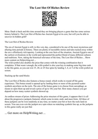 The Lost Slot Of Riches Review
Meta: Daub is back and this time around they are bringing players a game that has some serious
history behind it. The Lost Slot of Riches has Ancient Egypt at its core, but will you be able to
uncover its hidden gold?
The Lost Slot of Riches Review
The era of Ancient Egypt is still, to this very day, considered to be one of the most mysterious and
alluring time periods in history. There are plenty of incredible stories and tales tucked away within
the era s effortlessly rich tapestry. Looking at the core facts of the situation, Ancient Egyptis one of
the earliest civilizations in the world and represented the perfect blend of many different cultures
and traditions. Now, taking the historical relevance of the time, The Lost Slot of Riches ... Show
more content on Helpwriting.net ...
The wild symbol also doubles the prize that comes with the winning combination that it
completes. If that wasn t enough, the wild symbol is also your key to making some big time cash
in the this game, as you can win 15, 20, or 25 free spins by landing 3, 4, or 5 of the wild symbol on
screen.
Stacking up the sand blocks
The Lost Slot of Riches also features a bonus round, which works to round off the game
experience. This bonus round is opened up by landing three or more of the pyramid scatter
symbols anywhere on the reels. The aim of the bonus game is to choose from sarcophagi, as
means to open them up and reveal a prize of up to 10x your bet. How many chances you get
depend on how many scatter symbols showed up.
An endless stream of prizes Addressing the prize structure of this game, it appears that it is all
about the progressive jackpots featured, which come in mini, midi, and maxi form. All three of
these jackpots can be won randomly at any time, no matter your bet or how the reels land on
screen. You can even win the jackpot on a spin where no matching symbols line up, as the jackpots
in this game really are just that
... Get more on HelpWriting.net ...
 