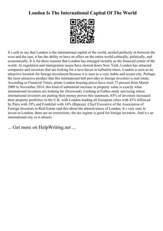 London Is The International Capital Of The World
It s safe to say that London is the international capital of the world, nestled perfectly in between the
west and the east, it has the ability to have an effect on the entire world culturally, politically, and
economically. It is for these reasons that London has emerged recently as the financial center of the
world. As regulation and immigration issues have slowed down New York, London has attracted
companies and investors that are looking for a save haven in turbulent times, London is seen as an
attractive location for foreign investment because it is seen as a very stable and secure city. Perhaps
the most attractive product that this international hub provides to foreign investors is real estate.
According to Financial Times, prime London housing prices have risen 73 percent from March
2009 to November 2014, this kind of substantial increase in property value is exactly what
international inventors are looking for (Norwood). Looking at Forbes study surveying where
international investors are putting their money proves this statement, 63% of investors increased
their property portfolios in the U.K. with London leading all European cities with 43% followed
by Paris with 19% and Frankfurt with 14% (Rapoza). Chief Executive of the Association of
Foreign Investors in Real Estate said this about the attractiveness of London, It s very easy to
invest in London, there are no restrictions, the tax regime is good for foreign investors. And it s an
international city so it attracts
... Get more on HelpWriting.net ...
 