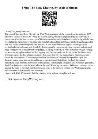 I Sing The Body Electric, By Walt Whitman
I Need You, Body and Soul
The poem I Sing the Body Electric, by Walt Whitman is one of the poems from the original 1855
edition of Leaves of Grass. In I Sing the Body Electric, Whitman explores the physical body in
connection with the soul. In this poem Whitman establishes the links between the body and the soul
by celebrating perfection of the male and female body and the importance the body castes upon the
soul and bodies connecting with one another. In this poem Whitman depicts the image of the
perfect body for both male and female by listing specific characteristics that our soul and physical
body connect with to make that body perfect. In I Sing the Body Electric Whitman bridges the gap
between our thoughts and our bodies, arguing that they are both one divine entity. In this writing
Whitman argues the two characteristics of this entity that rely on each other to become one and
create the masterpiece. Whitman explains how the beauty of the body is dependent upon the
thoughts in our mind and our thoughts are in turn the force that allows our body to contort
beautifully in an outward expression of movement. For example, in section one Whitman questions,
And if the body were not the soul, what is the soul? Knowing the answer Whitman continues on to
answer the body is the soul, our thoughts, our soul, is the body. In section six, Whitman explains
how The male is not less the soul nor more .
I agree with Walt Whitmanin that the physical body and our thoughts, and soul
... Get more on HelpWriting.net ...
 