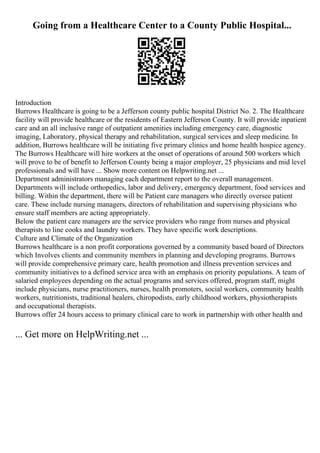 Going from a Healthcare Center to a County Public Hospital...
Introduction
Burrows Healthcare is going to be a Jefferson county public hospital District No. 2. The Healthcare
facility will provide healthcare or the residents of Eastern Jefferson County. It will provide inpatient
care and an all inclusive range of outpatient amenities including emergency care, diagnostic
imaging, Laboratory, physical therapy and rehabilitation, surgical services and sleep medicine. In
addition, Burrows healthcare will be initiating five primary clinics and home health hospice agency.
The Burrows Healthcare will hire workers at the onset of operations of around 500 workers which
will prove to be of benefit to Jefferson County being a major employer, 25 physicians and mid level
professionals and will have ... Show more content on Helpwriting.net ...
Department administrators managing each department report to the overall management.
Departments will include orthopedics, labor and delivery, emergency department, food services and
billing. Within the department, there will be Patient care managers who directly oversee patient
care. These include nursing managers, directors of rehabilitation and supervising physicians who
ensure staff members are acting appropriately.
Below the patient care managers are the service providers who range from nurses and physical
therapists to line cooks and laundry workers. They have specific work descriptions.
Culture and Climate of the Organization
Burrows healthcare is a non profit corporations governed by a community based board of Directors
which Involves clients and community members in planning and developing programs. Burrows
will provide comprehensive primary care, health promotion and illness prevention services and
community initiatives to a defined service area with an emphasis on priority populations. A team of
salaried employees depending on the actual programs and services offered, program staff, might
include physicians, nurse practitioners, nurses, health promoters, social workers, community health
workers, nutritionists, traditional healers, chiropodists, early childhood workers, physiotherapists
and occupational therapists.
Burrows offer 24 hours access to primary clinical care to work in partnership with other health and
... Get more on HelpWriting.net ...
 