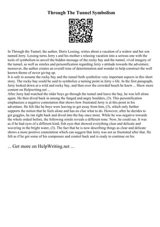 Through The Tunnel Symbolism
In Through the Tunnel, the author, Doris Lessing, writes about a vacation of a widow and her son
named Jerry. Lessing turns Jerry s and his mother s relaxing vacation into a serious one with the
tools of symbolism to unveil the hidden message of the rocky bay and the tunnel, vivid imagery of
the tunnel, as well as similes and personification regarding Jerry s attitude towards the adventure;
moreover, the author creates an overall tone of determination and wonder to help construct the well
known theme of never giving up.
It is safe to assume the rocky bay and the tunnel both symbolize very important aspects in this short
story. The rocky bay could be said to symbolize a turning point in Jerry s life. In the first paragraph,
Jerry looked down at a wild and rocky bay, and then over the crowded beach he knew ... Show more
content on Helpwriting.net ...
After Jerry had watched the older boys go through the tunnel and leave the bay, he was left alone
again. He then dived back in among the fanged and angry boulders, (3). This personification
emphasizes a negative connotation that shows how frustrated Jerry is at this point in his
adventure. He felt like he boys were leaving to get away from him, (3), which only further
supports the notion that he feels alone and has no clue what to do. However, after he decides to
get goggles, he ran right back and dived into the bay once more. While he was negative towards
the whole ordeal before, the following simile reveals a different tone: Now, he could see. It was
as if he had eyes of a different kind, fish eyes that showed everything clear and delicate and
wavering in the bright water, (3). The fact that he is now describing things as clear and delicate
shows a more positive connotation which can suggest that Jerry was not as frustrated after that. He
felt as if he got some of his composure and control back and is ready to continue on his
... Get more on HelpWriting.net ...
 