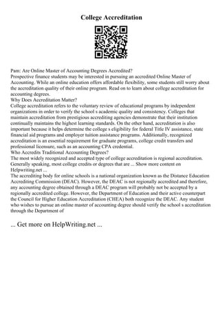 College Accreditation
Pam: Are Online Master of Accounting Degrees Accredited?
Prospective finance students may be interested in pursuing an accredited Online Master of
Accounting. While an online education offers affordable flexibility, some students still worry about
the accreditation quality of their online program. Read on to learn about college accreditation for
accounting degrees.
Why Does Accreditation Matter?
College accreditation refers to the voluntary review of educational programs by independent
organizations in order to verify the school s academic quality and consistency. Colleges that
maintain accreditation from prestigious accrediting agencies demonstrate that their institution
continually maintains the highest learning standards. On the other hand, accreditation is also
important because it helps determine the college s eligibility for federal Title IV assistance, state
financial aid programs and employer tuition assistance programs. Additionally, recognized
accreditation is an essential requirement for graduate programs, college credit transfers and
professional licensure, such as an accounting CPA credential.
Who Accredits Traditional Accounting Degrees?
The most widely recognized and accepted type of college accreditation is regional accreditation.
Generally speaking, most college credits or degrees that are ... Show more content on
Helpwriting.net ...
The accrediting body for online schools is a national organization known as the Distance Education
Accrediting Commission (DEAC). However, the DEAC is not regionally accredited and therefore,
any accounting degree obtained through a DEAC program will probably not be accepted by a
regionally accredited college. However, the Department of Education and their active counterpart
the Council for Higher Education Accreditation (CHEA) both recognize the DEAC. Any student
who wishes to pursue an online master of accounting degree should verify the school s accreditation
through the Department of
... Get more on HelpWriting.net ...
 