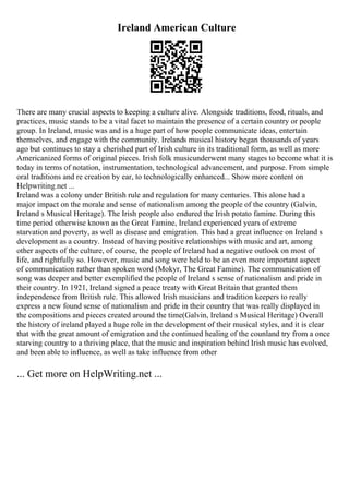 Ireland American Culture
There are many crucial aspects to keeping a culture alive. Alongside traditions, food, rituals, and
practices, music stands to be a vital facet to maintain the presence of a certain country or people
group. In Ireland, music was and is a huge part of how people communicate ideas, entertain
themselves, and engage with the community. Irelands musical history began thousands of years
ago but continues to stay a cherished part of Irish culture in its traditional form, as well as more
Americanized forms of original pieces. Irish folk musicunderwent many stages to become what it is
today in terms of notation, instrumentation, technological advancement, and purpose. From simple
oral traditions and re creation by ear, to technologically enhanced... Show more content on
Helpwriting.net ...
Ireland was a colony under British rule and regulation for many centuries. This alone had a
major impact on the morale and sense of nationalism among the people of the country (Galvin,
Ireland s Musical Heritage). The Irish people also endured the Irish potato famine. During this
time period otherwise known as the Great Famine, Ireland experienced years of extreme
starvation and poverty, as well as disease and emigration. This had a great influence on Ireland s
development as a country. Instead of having positive relationships with music and art, among
other aspects of the culture, of course, the people of Ireland had a negative outlook on most of
life, and rightfully so. However, music and song were held to be an even more important aspect
of communication rather than spoken word (Mokyr, The Great Famine). The communication of
song was deeper and better exemplified the people of Ireland s sense of nationalism and pride in
their country. In 1921, Ireland signed a peace treaty with Great Britain that granted them
independence from British rule. This allowed Irish musicians and tradition keepers to really
express a new found sense of nationalism and pride in their country that was really displayed in
the compositions and pieces created around the time(Galvin, Ireland s Musical Heritage) Overall
the history of ireland played a huge role in the development of their musical styles, and it is clear
that with the great amount of emigration and the continued healing of the counland try from a once
starving country to a thriving place, that the music and inspiration behind Irish music has evolved,
and been able to influence, as well as take influence from other
... Get more on HelpWriting.net ...
 