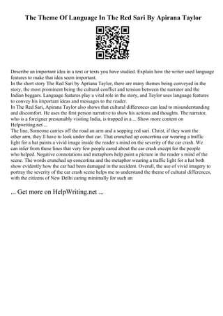 The Theme Of Language In The Red Sari By Apirana Taylor
Describe an important idea in a text or texts you have studied. Explain how the writer used language
features to make that idea seem important.
In the short story The Red Sari by Apriana Taylor, there are many themes being conveyed in the
story, the most prominent being the cultural conflict and tension between the narrator and the
Indian beggars. Language features play a vital role in the story, and Taylor uses language features
to convey his important ideas and messages to the reader.
In The Red Sari, Apirana Taylor also shows that cultural differences can lead to misunderstanding
and discomfort. He uses the first person narrative to show his actions and thoughts. The narrator,
who is a foreigner presumably visiting India, is trapped in a ... Show more content on
Helpwriting.net ...
The line, Someone carries off the road an arm and a sopping red sari. Christ, if they want the
other arm, they ll have to look under that car. That crunched up concertina car wearing a traffic
light for a hat paints a vivid image inside the reader s mind on the severity of the car crash. We
can infer from these lines that very few people cared about the car crash except for the people
who helped. Negative connotations and metaphors help paint a picture in the reader s mind of the
scene. The words crunched up concertina and the metaphor wearing a traffic light for a hat both
show evidently how the car had been damaged in the accident. Overall, the use of vivid imagery to
portray the severity of the car crash scene helps me to understand the theme of cultural differences,
with the citizens of New Delhi caring minimally for such an
... Get more on HelpWriting.net ...
 