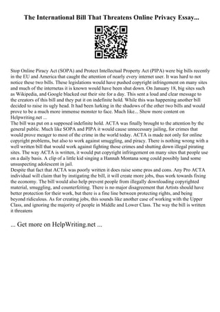 The International Bill That Threatens Online Privacy Essay...
Stop Online Piracy Act (SOPA) and Protect Intellectual Property Act (PIPA) were big bills recently
in the EU and America that caught the attention of nearly every internet user. It was hard to not
notice these two bills. These legislations would have pushed copyright infringement on many sites
and much of the internetas it is known would have been shut down. On January 18, big sites such
as Wikipedia, and Google blacked out their site for a day. This sent a loud and clear message to
the creators of this bill and they put it on indefinite hold. While this was happening another bill
decided to raise its ugly head. It had been lurking in the shadows of the other two bills and would
prove to be a much more immense monster to face. Much like... Show more content on
Helpwriting.net ...
The bill was put on a supposed indefinite hold. ACTA was finally brought to the attention by the
general public. Much like SOPA and PIPA it would cause unnecessary jailing, for crimes that
would prove meager to most of the crime in the world today. ACTA is made not only for online
copyright problems, but also to work against smuggling, and piracy. There is nothing wrong with a
well written bill that would work against fighting those crimes and shutting down illegal pirating
sites. The way ACTA is written, it would put copyright infringement on many sites that people use
on a daily basis. A clip of a little kid singing a Hannah Montana song could possibly land some
unsuspecting adolescent in jail.
Despite that fact that ACTA was poorly written it does raise some pros and cons. Any Pro ACTA
individual will claim that by instigating the bill, it will create more jobs, thus work towards fixing
the economy. The bill would also help prevent people from illegally downloading copyrighted
material, smuggling, and counterfeiting. There is no major disagreement that Artists should have
better protection for their work, but there is a fine line between protecting rights, and being
beyond ridiculous. As for creating jobs, this sounds like another case of working with the Upper
Class, and ignoring the majority of people in Middle and Lower Class. The way the bill is written
it threatens
... Get more on HelpWriting.net ...
 