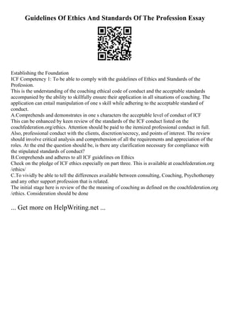 Guidelines Of Ethics And Standards Of The Profession Essay
Establishing the Foundation
ICF Competency 1: To be able to comply with the guidelines of Ethics and Standards of the
Profession.
This is the understanding of the coaching ethical code of conduct and the acceptable standards
accompanied by the ability to skillfully ensure their application in all situations of coaching. The
application can entail manipulation of one s skill while adhering to the acceptable standard of
conduct.
A.Comprehends and demonstrates in one s characters the acceptable level of conduct of ICF
This can be enhanced by keen review of the standards of the ICF conduct listed on the
coachfederation.org/ethics. Attention should be paid to the itemized professional conduct in full.
Also, professional conduct with the clients, discretion/secrecy, and points of interest. The review
should involve critical analysis and comprehension of all the requirements and appreciation of the
roles. At the end the question should be, is there any clarification necessary for compliance with
the stipulated standards of conduct?
B.Comprehends and adheres to all ICF guidelines on Ethics
Check on the pledge of ICF ethics especially on part three. This is available at coachfederation.org
/ethics/
C.To vividly be able to tell the differences available between consulting, Coaching, Psychotherapy
and any other support profession that is related.
The initial stage here is review of the the meaning of coaching as defined on the coachfederation.org
/ethics. Consideration should be done
... Get more on HelpWriting.net ...
 