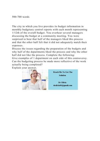 500-700 words
The city in which you live provides its budget information in
monthly budgetary control reports with each month representing
1/12th of the overall budget. You overhear several managers
discussing the budget at a community meeting. You were
surprised to hear that half of the managers liked this process
and that the other half felt that it did not adequately match their
expenses.
Discuss the issues regarding the preparation of the budgets and
why half of the departments liked the process and why the other
half did not like the process. Complete the following:
Give examples of 1 department on each side of this controversy.
Can the budgeting process be made more reflective of the work
actually being completed?
Explain your answer.
 