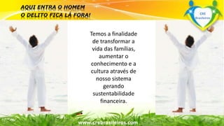Temos a finalidade 
de transformar a 
vida das famílias, 
aumentar o 
conhecimento e a 
cultura através de 
nosso sistema 
gerando 
sustentabilidade 
Surpreenda-se... 
financeira. 
Finalmente começou a revolução. 
www.crebrasileiros.com 
CRE 
Brasileiros 
 