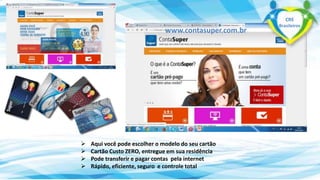 www.contasuper.com.br 
 Aqui você pode escolher o modelo do seu cartão 
 Cartão Custo ZERO, entregue em sua residência 
 Pode transferir e pagar contas pela internet 
 Rápido, eficiente, seguro e controle total 
CRE 
Brasileiros 
 