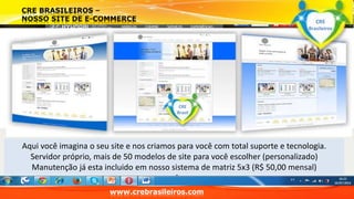 www.crebrasileiros.com 
CRE 
Brasileiros 
CRE 
Brasil 
Aqui você imagina o seu site e nos criamos para você com total suporte e tecnologia. 
Servidor próprio, mais de 50 modelos de site para você escolher (personalizado) 
Manutenção já esta incluido em nosso sistema de matriz 5x3 (R$ 50,00 mensal) 
 