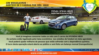 Você já imaginou concorrer todos os mês com 5 carros da HYUNDAI HB20 
Os sorteios estão legalizado pela Caixa econômica nos estádios de futebol em data agendada. 
Você poderá ajudar milhares de pessoas que estão sofrendo com a dependência química. 
O lucro desta operação estará aberto ao público e será feito um balanço mensal (transparência) 
www.crebrasileiros.com 
CRE 
Brasileiros 
 