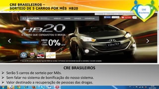 CRE BRASILEIROS 
 Serão 5 carros de sorteio por Mês. 
 Sem falar no sistema de bonificação do nosso sistema. 
 Valor destinado a recuperação de pessoas das drogas. 
www.crebrasileiros.com 
CRE 
Brasileiros 
 