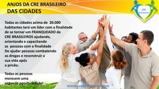 Todas as cidades acima de 20.000 
habitantes terá um líder com a finalidade 
de se tornar um FRANQUEADO da 
CRE BRASILEIROS ajudando, 
orientando e capacitando 
as pessoas com a finalidade 
De ajudar pessoas combatendo 
as drogas e reconstruir a 
sua vida após 
a prisão. 
Todas as pessoas 
merecem uma 
segunda oportunidade! 
www.gruwpowapwac.bcrraesbil.roargs.iblreiros.com 
CRE 
Brasileiros 
 