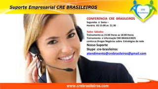 CONFERENCIA CRE BRASILEIROS 
Segundas á Sexta – 
Horário AS 15:00 as 21.30 
Todos Sábados 
Treinamento as 15:00 Horas as 18:00 Horas 
Treinamento e informação CRE BRASILEIROS 
contra as Drogas Negócios sobre Estratégias de rede 
Nosso Suporte 
Skype cre-brasileiros 
atendimento@crebrasileiros@gmail.com 
www.crebrasileiros.com 
CRE 
Brasileiros 
