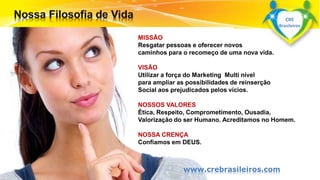 MISSÃO 
Resgatar pessoas e oferecer novos 
caminhos para o recomeço de uma nova vida. 
VISÃO 
Utilizar a força do Marketing Multi nível 
para ampliar as possibilidades de reinserção 
Social aos prejudicados pelos vícios. 
NOSSOS VALORES 
Ética, Respeito, Comprometimento, Ousadia, 
Valorização do ser Humano. Acreditamos no Homem. 
NOSSA CRENÇA 
Confiamos em DEUS. 
Surpreenda-se... 
Finalmente começou a revolução. 
www.crebrasileiros.com 
CRE 
Brasileiros 
 