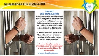GRUPO 
CRE BRASILEIROS 
é um modelo de entidade que 
busca resgatar o ser humano 
com vícios independente do 
delito que ele cometeu pois 
as DROGAS tornou-se uma 
epidemia em todo mundo. 
O Brasil tem uma estatística 
Que não para de crescer e 
muitas famílias vão pagar 
muito caro por isso. 
Surpreenda-se... 
A nossa filosofia é matar o 
Finalmente criminoso, começou salvar o homem a revolução. 
e usar 
o amor como fator básico de 
recuperação. 
www.crebrasileiros.com 
CRE 
Brasileiros 
 