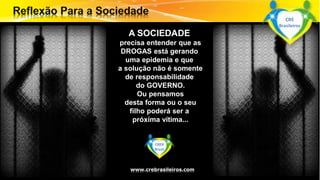A SOCIEDADE 
precisa entender que as 
DROGAS está gerando 
uma epidemia e que 
a solução não é somente 
de responsabilidade 
do GOVERNO. 
Ou pensamos 
desta forma ou o seu 
filho poderá ser a 
próxima vítima... 
Surpreenda-se... 
CREB 
Finalmente começou Brasil 
a revolução. 
www.crebrasileiros.com 
CRE 
Brasileiros 
 