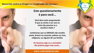 Este questionamento 
é para você... 
Você deve estar perguntando 
O que eu tenho a ver com os 
vícios das pessoas se a 
escolha é delas ? 
Lembramos que as DROGAS não escolhe 
preto, branco ou amarelo, pobres ou ricos, 
religiosos, ou alguém de sua família. 
Surpreenda-se... 
Finalmente começou a revolução. 
Ou façamos algo ou a sociedade 
não poderá pagar esta conta... 
www.grupomaosunidas.com.br 
www.crebrasileiros.com 
CRE 
Brasileiros 
 