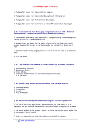 ISTQB Sample Papers [2010 -2011]
13 www.ajoysingha.info
A. That you have tested every statement in the program.
B. That you have tested every statement and every branch in the program.
C. That you have tested every IF statement in the program.
D. That you have tested every combination of values of IF statements in the program
Q. 46: There are several risks of managing your project's schedule with a statistical
reliability model. These include (choose one or more of the following):
A. Testers spend more energy early in the product trying to find bugs than preparing to do
the rest of the project's work more efficiently
B. Managers might not realize that the testing effort is ineffective, late in the project,
because they expect a low rate of bug finding, so the low rate achieved doesn't alarm
them.
C. It can increase the end-of-project pressure on testers to not find bugs, or to not report
bugs.
D. All of the above
Q. 47: Typical defects that are easier to find in reviews than in dynamic testing are:
A. Deviations from standards,
B. Requirement defects,
C. Design defects,
D. Insufficient maintainability and incorrect interface specifications.
E. All of the above.
Q. 48: Reviews, static analysis and dynamic testing have the same objective
A. Identifying defects.
B. Fixing defects.
C. A. and B
D. None of the above
Q. 49: We can achieve complete statement coverage but still miss bugs because:
A. The failure occurs only if you reach a statement taking the TRUE branch of an IF
statement, and you got to the statement with a test that passed through the FALSE branch.
B. The failure depends on the program's inability to handle specific data values, rather than
on the program's flow of control.
C. We are not required to test code that customers are unlikely to execute.
 