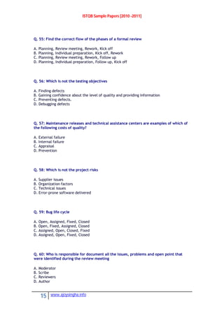 ISTQB Sample Papers [2010 -2011]
15 www.ajoysingha.info
Q. 55: Find the correct flow of the phases of a formal review
A. Planning, Review meeting, Rework, Kick off
B. Planning, Individual preparation, Kick off, Rework
C. Planning, Review meeting, Rework, Follow up
D. Planning, Individual preparation, Follow up, Kick off
Q. 56: Which is not the testing objectives
A. Finding defects
B. Gaining confidence about the level of quality and providing information
C. Preventing defects.
D. Debugging defects
Q. 57: Maintenance releases and technical assistance centers are examples of which of
the following costs of quality?
A. External failure
B. Internal failure
C. Appraisal
D. Prevention
Q. 58: Which is not the project risks
A. Supplier issues
B. Organization factors
C. Technical issues
D. Error-prone software delivered
Q. 59: Bug life cycle
A. Open, Assigned, Fixed, Closed
B. Open, Fixed, Assigned, Closed
C. Assigned, Open, Closed, Fixed
D. Assigned, Open, Fixed, Closed
Q. 60: Who is responsible for document all the issues, problems and open point that
were identified during the review meeting
A. Moderator
B. Scribe
C. Reviewers
D. Author
 